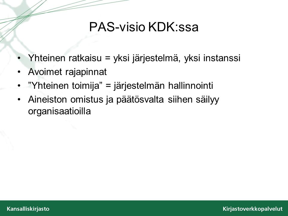 PAS-visio KDK:ssa Yhteinen ratkaisu = yksi järjestelmä, yksi instanssi Avoimet rajapinnat Yhteinen toimija = järjestelmän hallinnointi Aineiston omistus ja päätösvalta siihen säilyy organisaatioilla