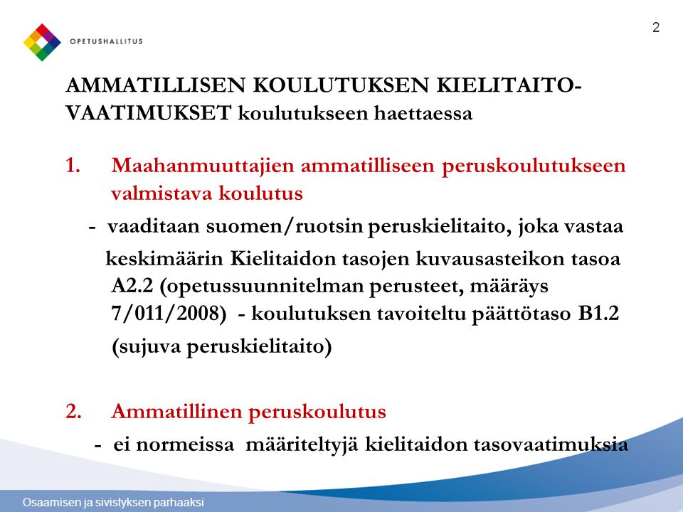 Osaamisen ja sivistyksen parhaaksi AMMATILLISEN KOULUTUKSEN KIELITAITO- VAATIMUKSET koulutukseen haettaessa 1.Maahanmuuttajien ammatilliseen peruskoulutukseen valmistava koulutus - vaaditaan suomen/ruotsin peruskielitaito, joka vastaa keskimäärin Kielitaidon tasojen kuvausasteikon tasoa A2.2 (opetussuunnitelman perusteet, määräys 7/011/2008) - koulutuksen tavoiteltu päättötaso B1.2 (sujuva peruskielitaito) 2.Ammatillinen peruskoulutus - ei normeissa määriteltyjä kielitaidon tasovaatimuksia 2