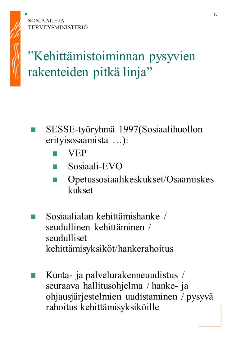 SOSIAALI- JA TERVEYSMINISTERIÖ 10 Kehittämistoiminnan pysyvien rakenteiden pitkä linja SESSE-työryhmä 1997(Sosiaalihuollon erityisosaamista …): VEP Sosiaali-EVO Opetussosiaalikeskukset/Osaamiskes kukset Sosiaalialan kehittämishanke / seudullinen kehittäminen / seudulliset kehittämisyksiköt/hankerahoitus Kunta- ja palvelurakenneuudistus / seuraava hallitusohjelma / hanke- ja ohjausjärjestelmien uudistaminen / pysyvä rahoitus kehittämisyksiköille