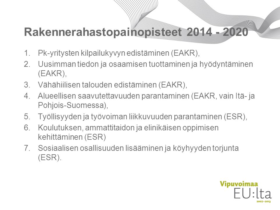 Rakennerahastopainopisteet Pk-yritysten kilpailukyvyn edistäminen (EAKR), 2.Uusimman tiedon ja osaamisen tuottaminen ja hyödyntäminen (EAKR), 3.Vähähiilisen talouden edistäminen (EAKR), 4.Alueellisen saavutettavuuden parantaminen (EAKR, vain Itä- ja Pohjois-Suomessa), 5.Työllisyyden ja työvoiman liikkuvuuden parantaminen (ESR), 6.Koulutuksen, ammatti­taidon ja elinikäisen oppimisen kehittäminen (ESR) 7.Sosiaalisen osallisuuden lisääminen ja köyhyyden torjunta (ESR).