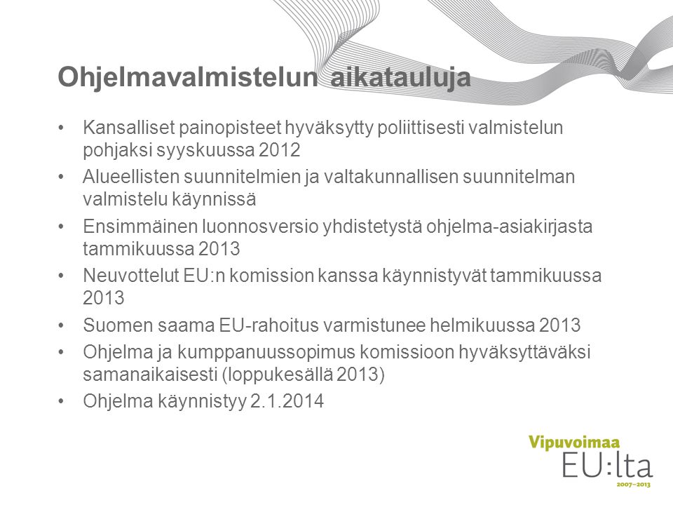Ohjelmavalmistelun aikatauluja Kansalliset painopisteet hyväksytty poliittisesti valmistelun pohjaksi syyskuussa 2012 Alueellisten suunnitelmien ja valtakunnallisen suunnitelman valmistelu käynnissä Ensimmäinen luonnosversio yhdistetystä ohjelma-asiakirjasta tammikuussa 2013 Neuvottelut EU:n komission kanssa käynnistyvät tammikuussa 2013 Suomen saama EU-rahoitus varmistunee helmikuussa 2013 Ohjelma ja kumppanuussopimus komissioon hyväksyttäväksi samanaikaisesti (loppukesällä 2013) Ohjelma käynnistyy
