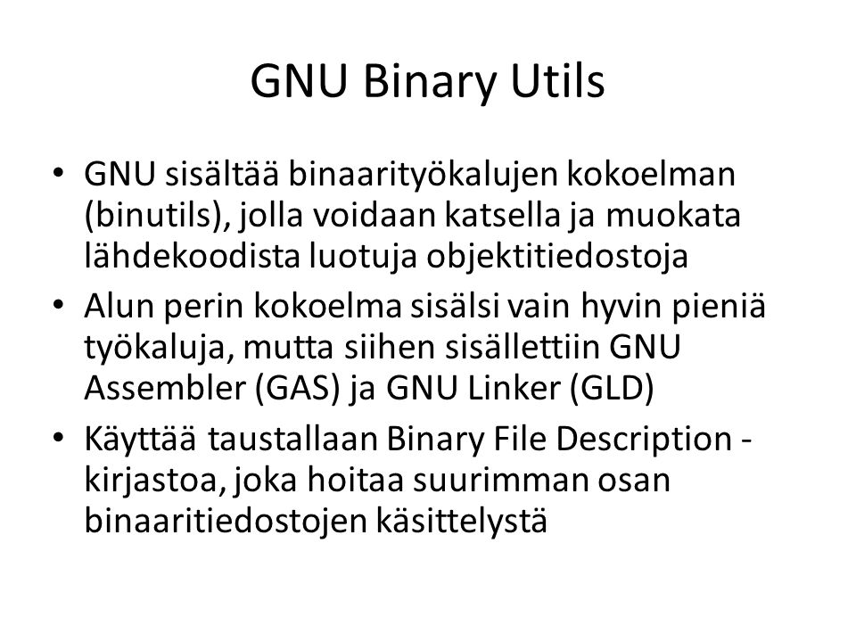GNU Binary Utils GNU sisältää binaarityökalujen kokoelman (binutils), jolla voidaan katsella ja muokata lähdekoodista luotuja objektitiedostoja Alun perin kokoelma sisälsi vain hyvin pieniä työkaluja, mutta siihen sisällettiin GNU Assembler (GAS) ja GNU Linker (GLD) Käyttää taustallaan Binary File Description - kirjastoa, joka hoitaa suurimman osan binaaritiedostojen käsittelystä