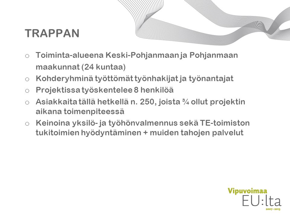 TRAPPAN o Toiminta-alueena Keski-Pohjanmaan ja Pohjanmaan maakunnat (24 kuntaa) o Kohderyhminä työttömät työnhakijat ja työnantajat o Projektissa työskentelee 8 henkilöä o Asiakkaita tällä hetkellä n.