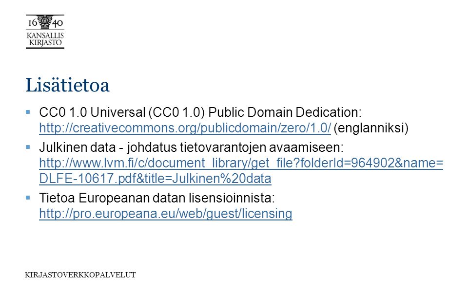 KIRJASTOVERKKOPALVELUT Lisätietoa  CC0 1.0 Universal (CC0 1.0) Public Domain Dedication:   (englanniksi)    Julkinen data - johdatus tietovarantojen avaamiseen:   folderId=964902&name= DLFE pdf&title=Julkinen%20data   folderId=964902&name= DLFE pdf&title=Julkinen%20data  Tietoa Europeanan datan lisensioinnista: