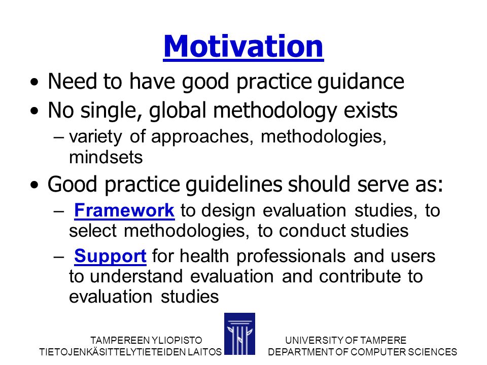 TAMPEREEN YLIOPISTOUNIVERSITY OF TAMPERE TIETOJENKÄSITTELYTIETEIDEN LAITOS DEPARTMENT OF COMPUTER SCIENCES Motivation Need to have good practice guidance No single, global methodology exists –variety of approaches, methodologies, mindsets Good practice guidelines should serve as: – Framework to design evaluation studies, to select methodologies, to conduct studies – Support for health professionals and users to understand evaluation and contribute to evaluation studies