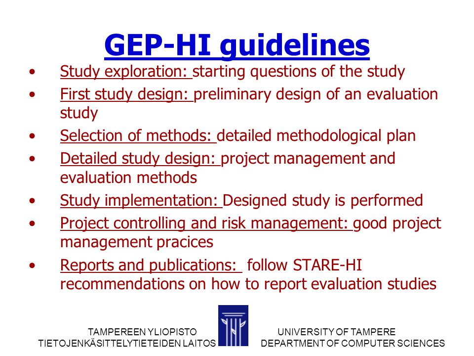 TAMPEREEN YLIOPISTOUNIVERSITY OF TAMPERE TIETOJENKÄSITTELYTIETEIDEN LAITOS DEPARTMENT OF COMPUTER SCIENCES GEP-HI guidelines Study exploration: starting questions of the study First study design: preliminary design of an evaluation study Selection of methods: detailed methodological plan Detailed study design: project management and evaluation methods Study implementation: Designed study is performed Project controlling and risk management: good project management pracices Reports and publications: follow STARE-HI recommendations on how to report evaluation studies