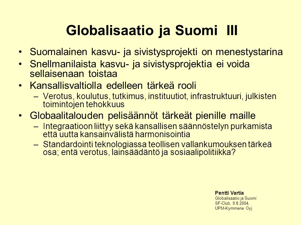Globalisaatio ja Suomi III Suomalainen kasvu- ja sivistysprojekti on menestystarina Snellmanilaista kasvu- ja sivistysprojektia ei voida sellaisenaan toistaa Kansallisvaltiolla edelleen tärkeä rooli –Verotus, koulutus, tutkimus, instituutiot, infrastruktuuri, julkisten toimintojen tehokkuus Globaalitalouden pelisäännöt tärkeät pienille maille –Integraatioon liittyy sekä kansallisen säännöstelyn purkamista että uutta kansainvälistä harmonisointia –Standardointi teknologiassa teollisen vallankumouksen tärkeä osa; entä verotus, lainsäädäntö ja sosiaalipolitiikka.