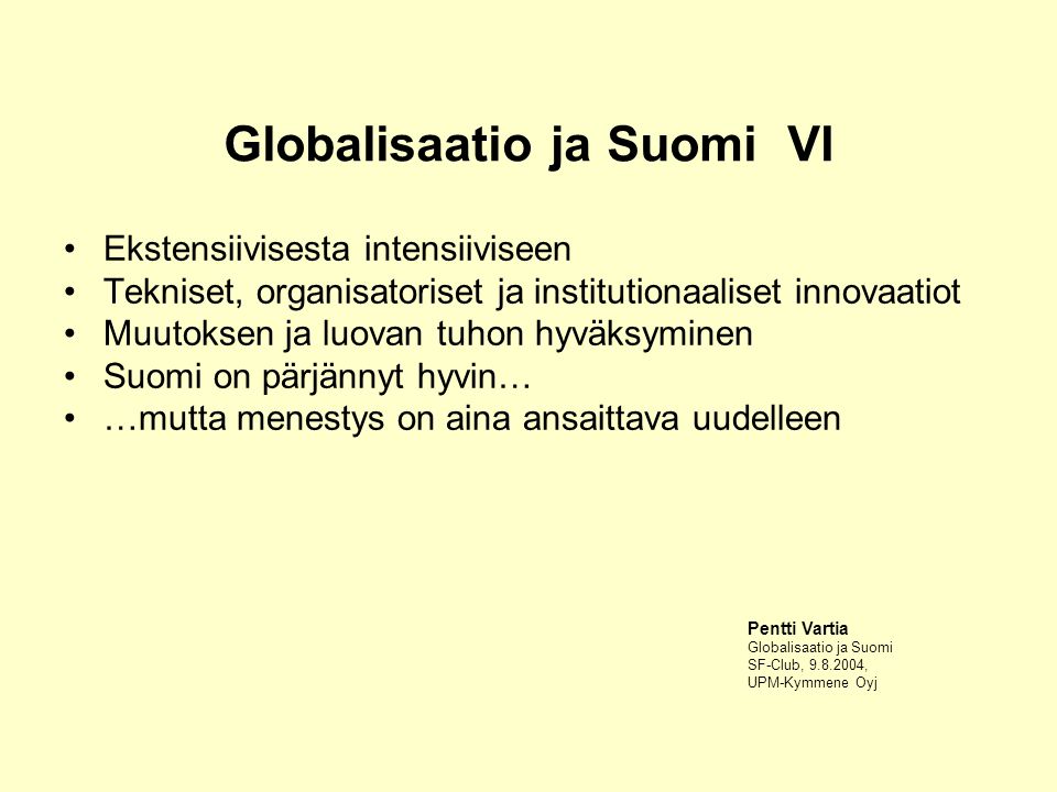 Globalisaatio ja Suomi VI Ekstensiivisesta intensiiviseen Tekniset, organisatoriset ja institutionaaliset innovaatiot Muutoksen ja luovan tuhon hyväksyminen Suomi on pärjännyt hyvin… …mutta menestys on aina ansaittava uudelleen Pentti Vartia Globalisaatio ja Suomi SF-Club, , UPM-Kymmene Oyj