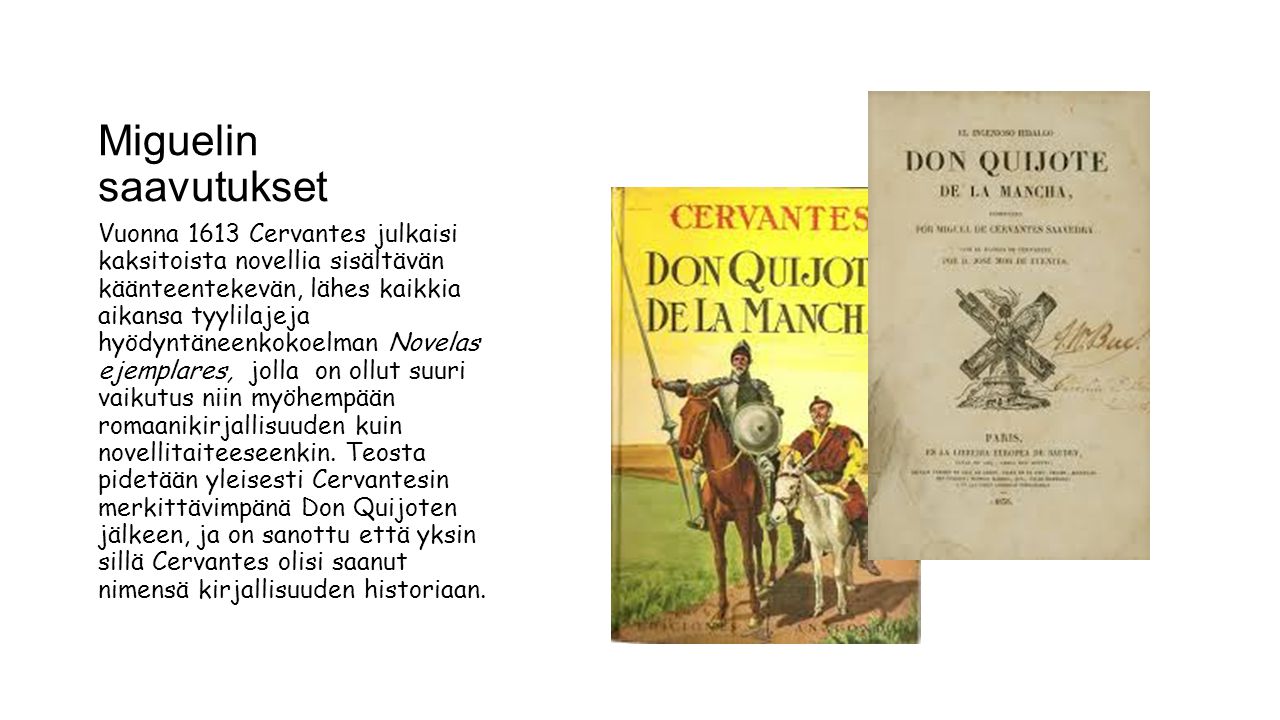 Miguelin saavutukset Vuonna 1613 Cervantes julkaisi kaksitoista novellia sisältävän käänteentekevän, lähes kaikkia aikansa tyylilajeja hyödyntäneenkokoelman Novelas ejemplares, jolla on ollut suuri vaikutus niin myöhempään romaanikirjallisuuden kuin novellitaiteeseenkin.