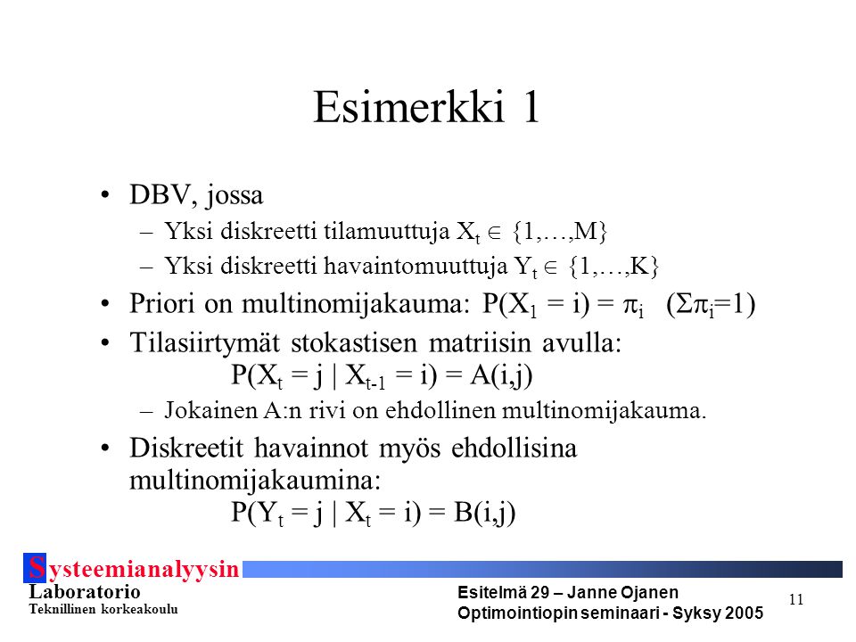S ysteemianalyysin Laboratorio Teknillinen korkeakoulu Esitelmä 29 – Janne Ojanen Optimointiopin seminaari - Syksy Esimerkki 1 DBV, jossa –Yksi diskreetti tilamuuttuja X t  {1,…,M} –Yksi diskreetti havaintomuuttuja Y t  {1,…,K} Priori on multinomijakauma: P(X 1 = i) =  i (  i =1) Tilasiirtymät stokastisen matriisin avulla: P(X t = j | X t-1 = i) = A(i,j) –Jokainen A:n rivi on ehdollinen multinomijakauma.