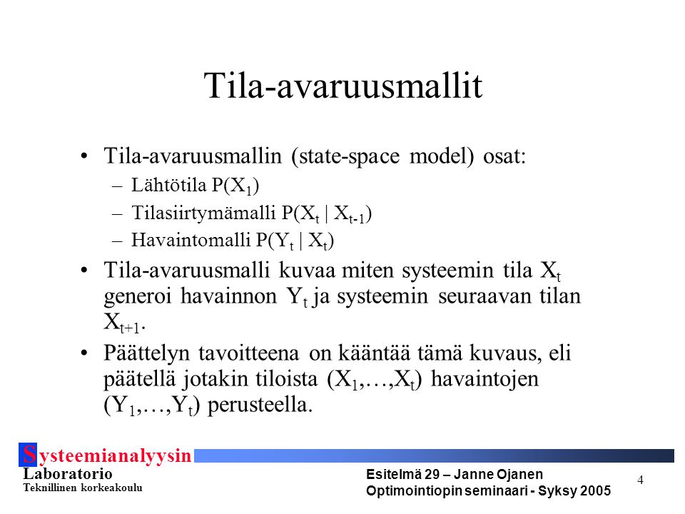 S ysteemianalyysin Laboratorio Teknillinen korkeakoulu Esitelmä 29 – Janne Ojanen Optimointiopin seminaari - Syksy Tila-avaruusmallit Tila-avaruusmallin (state-space model) osat: –Lähtötila P(X 1 ) –Tilasiirtymämalli P(X t | X t-1 ) –Havaintomalli P(Y t | X t ) Tila-avaruusmalli kuvaa miten systeemin tila X t generoi havainnon Y t ja systeemin seuraavan tilan X t+1.