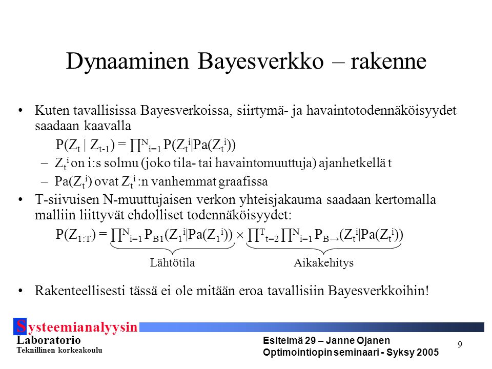 S ysteemianalyysin Laboratorio Teknillinen korkeakoulu Esitelmä 29 – Janne Ojanen Optimointiopin seminaari - Syksy Dynaaminen Bayesverkko – rakenne Kuten tavallisissa Bayesverkoissa, siirtymä- ja havaintotodennäköisyydet saadaan kaavalla P(Z t | Z t-1 ) = ∏ N i=1 P(Z t i |Pa(Z t i )) –Z t i on i:s solmu (joko tila- tai havaintomuuttuja) ajanhetkellä t –Pa(Z t i ) ovat Z t i :n vanhemmat graafissa T-siivuisen N-muuttujaisen verkon yhteisjakauma saadaan kertomalla malliin liittyvät ehdolliset todennäköisyydet: P(Z 1:T ) = ∏ N i=1 P B1 (Z 1 i |Pa(Z 1 i ))  ∏ T t=2 ∏ N i=1 P B→ (Z t i |Pa(Z t i )) Rakenteellisesti tässä ei ole mitään eroa tavallisiin Bayesverkkoihin.