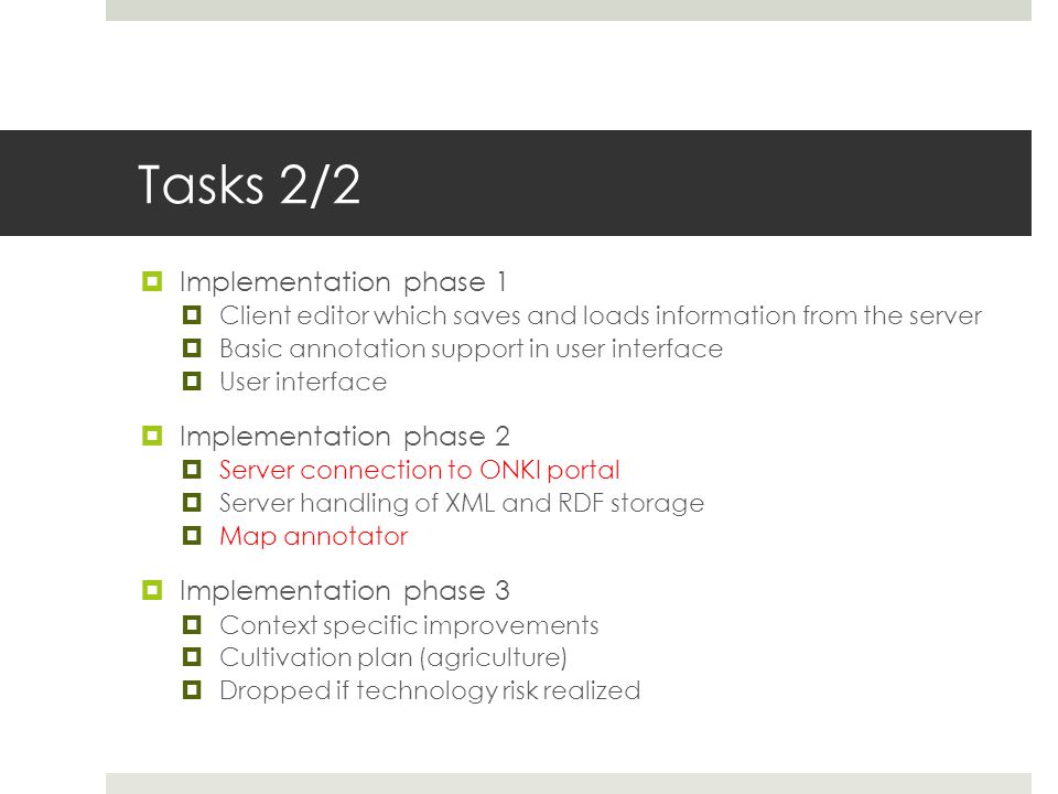 Tasks 2/2  Implementation phase 1  Client editor which saves and loads information from the server  Basic annotation support in user interface  User interface  Implementation phase 2  Server connection to ONKI portal  Server handling of XML and RDF storage  Map annotator  Implementation phase 3  Context specific improvements  Cultivation plan (agriculture)  Dropped if technology risk realized