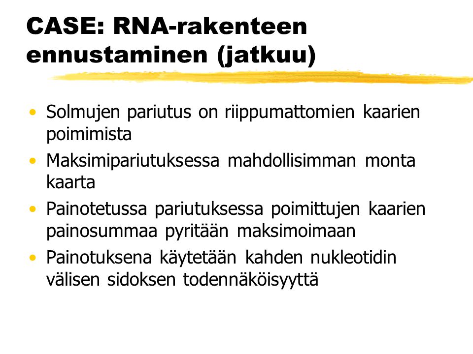 CASE: RNA-rakenteen ennustaminen (jatkuu) Solmujen pariutus on riippumattomien kaarien poimimista Maksimipariutuksessa mahdollisimman monta kaarta Painotetussa pariutuksessa poimittujen kaarien painosummaa pyritään maksimoimaan Painotuksena käytetään kahden nukleotidin välisen sidoksen todennäköisyyttä