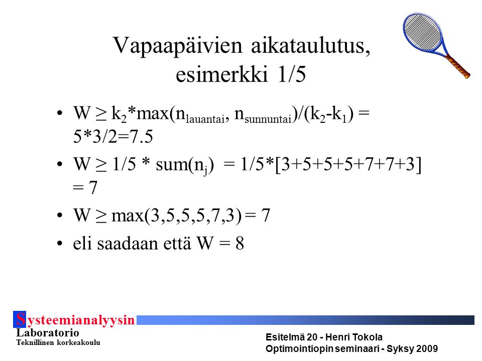 S ysteemianalyysin Laboratorio Teknillinen korkeakoulu Esitelmä 20 - Henri Tokola Optimointiopin seminaari - Syksy 2009 Vapaapäivien aikataulutus, esimerkki 1/5 W ≥ k 2 *max(n lauantai, n sunnuntai )/(k 2 -k 1 ) = 5*3/2=7.5 W ≥ 1/5 * sum(n j ) = 1/5*[ ] = 7 W ≥ max(3,5,5,5,7,3) = 7 eli saadaan että W = 8