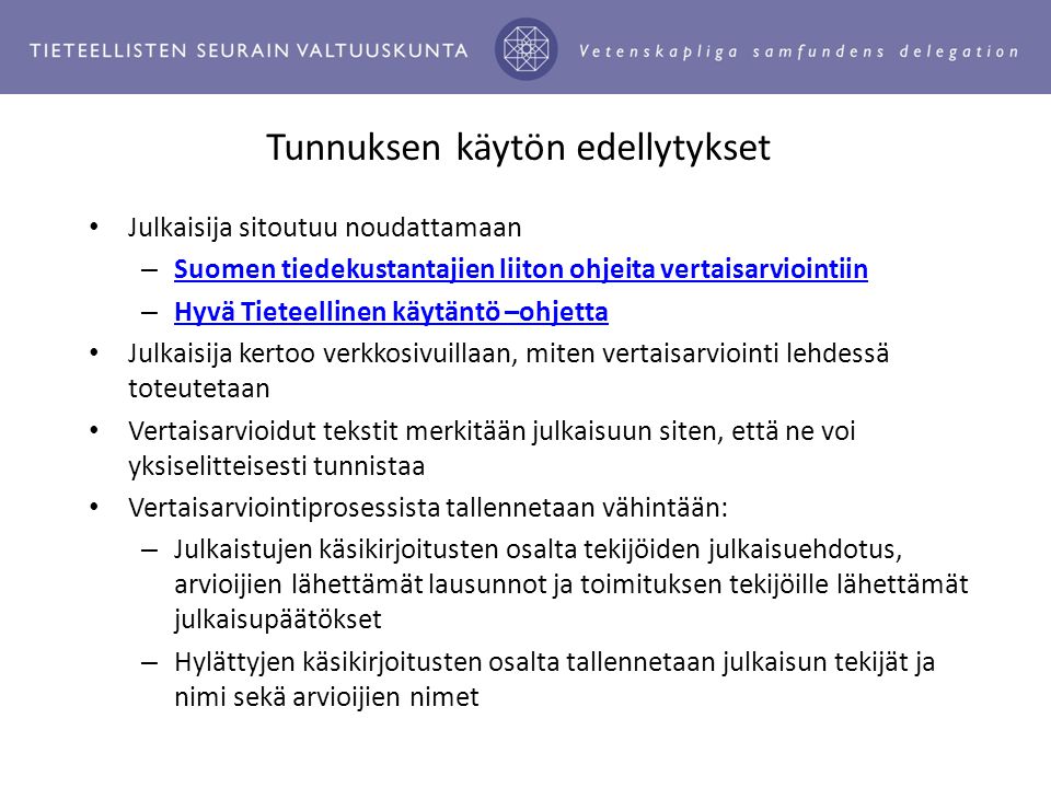 Tunnuksen käytön edellytykset Julkaisija sitoutuu noudattamaan – Suomen tiedekustantajien liiton ohjeita vertaisarviointiin Suomen tiedekustantajien liiton ohjeita vertaisarviointiin – Hyvä Tieteellinen käytäntö –ohjetta Hyvä Tieteellinen käytäntö –ohjetta Julkaisija kertoo verkkosivuillaan, miten vertaisarviointi lehdessä toteutetaan Vertaisarvioidut tekstit merkitään julkaisuun siten, että ne voi yksiselitteisesti tunnistaa Vertaisarviointiprosessista tallennetaan vähintään: – Julkaistujen käsikirjoitusten osalta tekijöiden julkaisuehdotus, arvioijien lähettämät lausunnot ja toimituksen tekijöille lähettämät julkaisupäätökset – Hylättyjen käsikirjoitusten osalta tallennetaan julkaisun tekijät ja nimi sekä arvioijien nimet