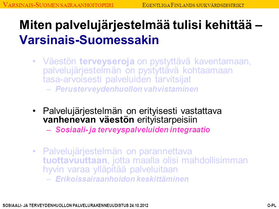 V ARSINAIS- S UOMEN SAIRAANHOITOPIIRI E GENTLIGA F INLANDS SJUKVÅRDSDISTRIKT SOSIAALI- JA TERVEYDENHUOLLON PALVELURAKENNEUUDISTUS O-PL Miten palvelujärjestelmää tulisi kehittää – Varsinais-Suomessakin Väestön terveyseroja on pystyttävä kaventamaan, palvelujärjestelmän on pystyttävä kohtaamaan tasa-arvoisesti palveluiden tarvitsijat –Perusterveydenhuollon vahvistaminen Palvelujärjestelmän on erityisesti vastattava vanhenevan väestön erityistarpeisiin –Sosiaali- ja terveyspalveluiden integraatio Palvelujärjestelmän on parannettava tuottavuuttaan, jotta maalla olisi mahdollisimman hyvin varaa ylläpitää palveluitaan –Erikoissairaanhoidon keskittäminen