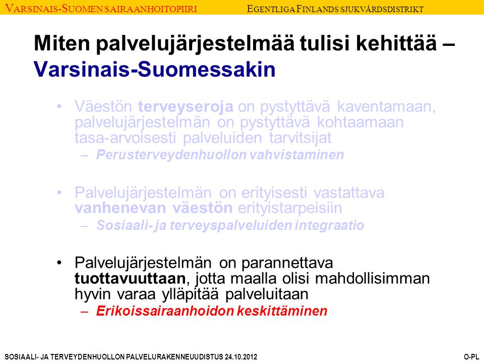V ARSINAIS- S UOMEN SAIRAANHOITOPIIRI E GENTLIGA F INLANDS SJUKVÅRDSDISTRIKT SOSIAALI- JA TERVEYDENHUOLLON PALVELURAKENNEUUDISTUS O-PL Miten palvelujärjestelmää tulisi kehittää – Varsinais-Suomessakin Väestön terveyseroja on pystyttävä kaventamaan, palvelujärjestelmän on pystyttävä kohtaamaan tasa-arvoisesti palveluiden tarvitsijat –Perusterveydenhuollon vahvistaminen Palvelujärjestelmän on erityisesti vastattava vanhenevan väestön erityistarpeisiin –Sosiaali- ja terveyspalveluiden integraatio Palvelujärjestelmän on parannettava tuottavuuttaan, jotta maalla olisi mahdollisimman hyvin varaa ylläpitää palveluitaan –Erikoissairaanhoidon keskittäminen