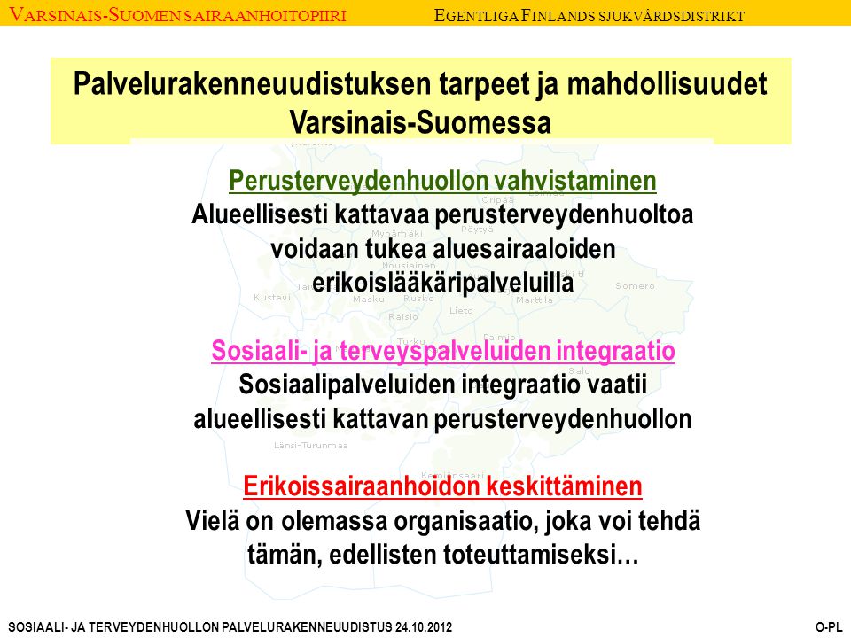 V ARSINAIS- S UOMEN SAIRAANHOITOPIIRI E GENTLIGA F INLANDS SJUKVÅRDSDISTRIKT SOSIAALI- JA TERVEYDENHUOLLON PALVELURAKENNEUUDISTUS O-PL Palvelurakenneuudistuksen tarpeet ja mahdollisuudet Varsinais-Suomessa Perusterveydenhuollon vahvistaminen Alueellisesti kattavaa perusterveydenhuoltoa voidaan tukea aluesairaaloiden erikoislääkäripalveluilla Sosiaali- ja terveyspalveluiden integraatio Sosiaalipalveluiden integraatio vaatii alueellisesti kattavan perusterveydenhuollon Erikoissairaanhoidon keskittäminen Vielä on olemassa organisaatio, joka voi tehdä tämän, edellisten toteuttamiseksi…