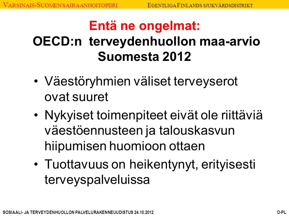V ARSINAIS- S UOMEN SAIRAANHOITOPIIRI E GENTLIGA F INLANDS SJUKVÅRDSDISTRIKT SOSIAALI- JA TERVEYDENHUOLLON PALVELURAKENNEUUDISTUS O-PL Entä ne ongelmat: OECD:n terveydenhuollon maa-arvio Suomesta 2012 Väestöryhmien väliset terveyserot ovat suuret Nykyiset toimenpiteet eivät ole riittäviä väestöennusteen ja talouskasvun hiipumisen huomioon ottaen Tuottavuus on heikentynyt, erityisesti terveyspalveluissa