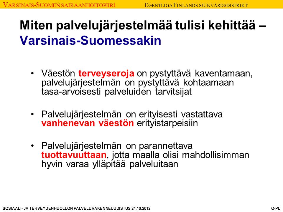 V ARSINAIS- S UOMEN SAIRAANHOITOPIIRI E GENTLIGA F INLANDS SJUKVÅRDSDISTRIKT SOSIAALI- JA TERVEYDENHUOLLON PALVELURAKENNEUUDISTUS O-PL Miten palvelujärjestelmää tulisi kehittää – Varsinais-Suomessakin Väestön terveyseroja on pystyttävä kaventamaan, palvelujärjestelmän on pystyttävä kohtaamaan tasa-arvoisesti palveluiden tarvitsijat Palvelujärjestelmän on erityisesti vastattava vanhenevan väestön erityistarpeisiin Palvelujärjestelmän on parannettava tuottavuuttaan, jotta maalla olisi mahdollisimman hyvin varaa ylläpitää palveluitaan