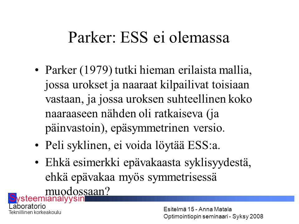 S ysteemianalyysin Laboratorio Teknillinen korkeakoulu Esitelmä 15 - Anna Matala Optimointiopin seminaari - Syksy 2008 Parker: ESS ei olemassa Parker (1979) tutki hieman erilaista mallia, jossa urokset ja naaraat kilpailivat toisiaan vastaan, ja jossa uroksen suhteellinen koko naaraaseen nähden oli ratkaiseva (ja päinvastoin), epäsymmetrinen versio.