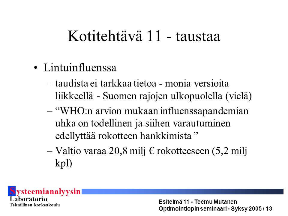 S ysteemianalyysin Laboratorio Teknillinen korkeakoulu Esitelmä 11 - Teemu Mutanen Optimointiopin seminaari - Syksy 2005 / 13 Kotitehtävä 11 - taustaa Lintuinfluenssa –taudista ei tarkkaa tietoa - monia versioita liikkeellä - Suomen rajojen ulkopuolella (vielä) – WHO:n arvion mukaan influenssapandemian uhka on todellinen ja siihen varautuminen edellyttää rokotteen hankkimista –Valtio varaa 20,8 milj € rokotteeseen (5,2 milj kpl)