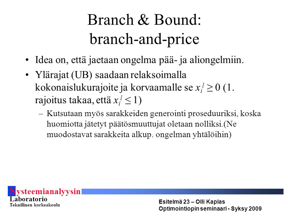 S ysteemianalyysin Laboratorio Teknillinen korkeakoulu Esitelmä 23 – Olli Kaplas Optimointiopin seminaari - Syksy 2009 Branch & Bound: branch-and-price Idea on, että jaetaan ongelma pää- ja aliongelmiin.