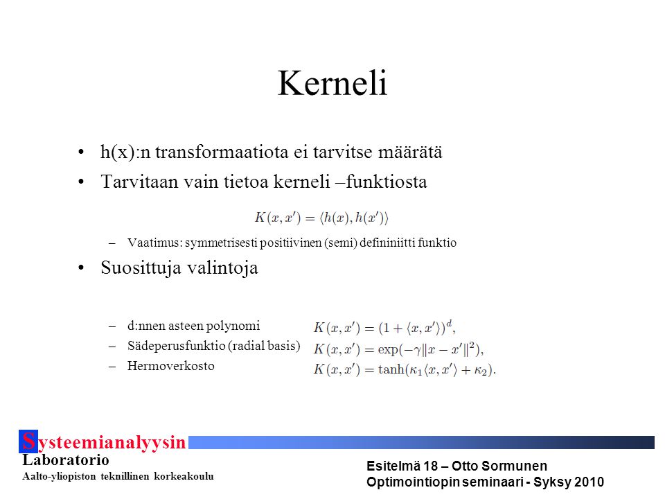 S ysteemianalyysin Laboratorio Aalto-yliopiston teknillinen korkeakoulu Esitelmä 18 – Otto Sormunen Optimointiopin seminaari - Syksy 2010 Kerneli h(x):n transformaatiota ei tarvitse määrätä Tarvitaan vain tietoa kerneli –funktiosta –Vaatimus: symmetrisesti positiivinen (semi) defininiitti funktio Suosittuja valintoja –d:nnen asteen polynomi –Sädeperusfunktio (radial basis) –Hermoverkosto