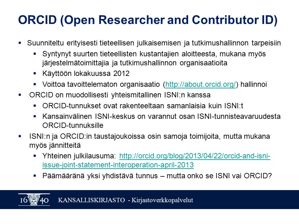 KANSALLISKIRJASTO - Kirjastoverkkopalvelut ORCID (Open Researcher and Contributor ID)  Suunniteltu erityisesti tieteellisen julkaisemisen ja tutkimushallinnon tarpeisiin  Syntynyt suurten tieteellisten kustantajien aloitteesta, mukana myös järjestelmätoimittajia ja tutkimushallinnon organisaatioita  Käyttöön lokakuussa 2012  Voittoa tavoittelematon organisaatio (  hallinnoihttp://about.orcid.org/  ORCID on muodollisesti yhteismitallinen ISNI:n kanssa  ORCID-tunnukset ovat rakenteeltaan samanlaisia kuin ISNI:t  Kansainvälinen ISNI-keskus on varannut osan ISNI-tunnisteavaruudesta ORCID-tunnuksille  ISNI:n ja ORCID:in taustajoukoissa osin samoja toimijoita, mutta mukana myös jännitteitä  Yhteinen julkilausuma:   issue-joint-statement-interoperation-april-2013http://orcid.org/blog/2013/04/22/orcid-and-isni- issue-joint-statement-interoperation-april-2013  Päämääränä yksi yhdistävä tunnus – mutta onko se ISNI vai ORCID