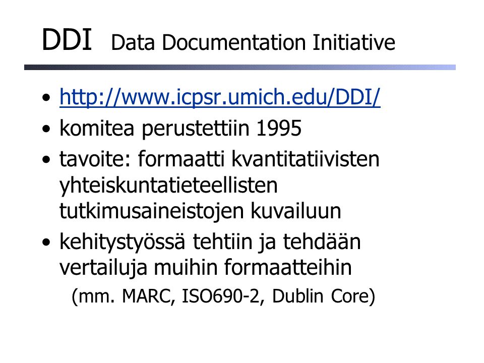 DDI Data Documentation Initiative   komitea perustettiin 1995 tavoite: formaatti kvantitatiivisten yhteiskuntatieteellisten tutkimusaineistojen kuvailuun kehitystyössä tehtiin ja tehdään vertailuja muihin formaatteihin (mm.