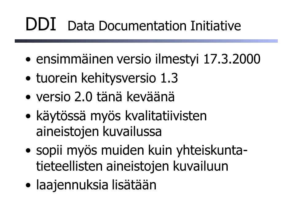 DDI Data Documentation Initiative ensimmäinen versio ilmestyi tuorein kehitysversio 1.3 versio 2.0 tänä keväänä käytössä myös kvalitatiivisten aineistojen kuvailussa sopii myös muiden kuin yhteiskunta- tieteellisten aineistojen kuvailuun laajennuksia lisätään
