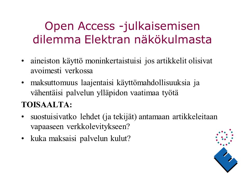 Open Access -julkaisemisen dilemma Elektran näkökulmasta aineiston käyttö moninkertaistuisi jos artikkelit olisivat avoimesti verkossa maksuttomuus laajentaisi käyttömahdollisuuksia ja vähentäisi palvelun ylläpidon vaatimaa työtä TOISAALTA: suostuisivatko lehdet (ja tekijät) antamaan artikkeleitaan vapaaseen verkkolevitykseen.