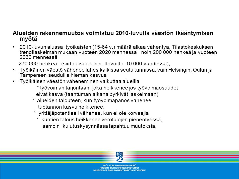 Alueiden rakennemuutos voimistuu 2010-luvulla väestön ikääntymisen myötä 2010-luvun alussa työikäisten (15-64 v.) määrä alkaa vähentyä, Tilastokeskuksen trendilaskelman mukaan vuoteen 2020 mennessä noin henkeä ja vuoteen 2030 mennessä henkeä (siirtolaisuuden nettovoitto vuodessa), Työikäinen väestö vähenee lähes kaikissa seutukunnissa, vain Helsingin, Oulun ja Tampereen seuduilla hieman kasvua Työikäisen väestön väheneminen vaikuttaa alueilla * työvoiman tarjontaan, joka heikkenee jos työvoimaosuudet eivät kasva (taantuman aikana pyrkivät laskelmaan), * alueiden talouteen, kun työvoimapanos vähenee tuotannon kasvu heikkenee, * yrittäjäpotentiaali vähenee, kun ei ole korvaajia * kuntien talous heikkenee verotulojen pienentyessä, samoin kulutuskysynnässä tapahtuu muutoksia,