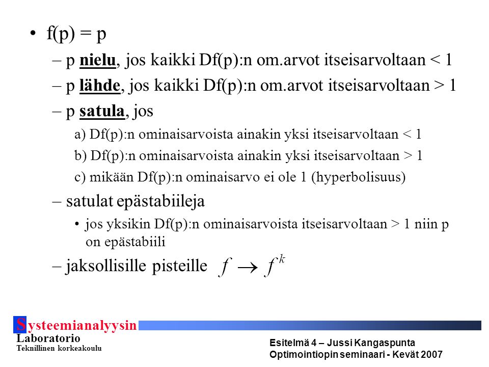 S ysteemianalyysin Laboratorio Teknillinen korkeakoulu Esitelmä 4 – Jussi Kangaspunta Optimointiopin seminaari - Kevät 2007 f(p) = p –p nielu, jos kaikki Df(p):n om.arvot itseisarvoltaan < 1 –p lähde, jos kaikki Df(p):n om.arvot itseisarvoltaan > 1 –p satula, jos a) Df(p):n ominaisarvoista ainakin yksi itseisarvoltaan < 1 b) Df(p):n ominaisarvoista ainakin yksi itseisarvoltaan > 1 c) mikään Df(p):n ominaisarvo ei ole 1 (hyperbolisuus) –satulat epästabiileja jos yksikin Df(p):n ominaisarvoista itseisarvoltaan > 1 niin p on epästabiili –jaksollisille pisteille
