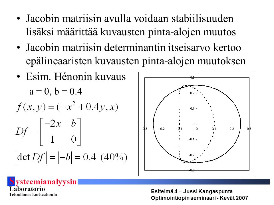 S ysteemianalyysin Laboratorio Teknillinen korkeakoulu Esitelmä 4 – Jussi Kangaspunta Optimointiopin seminaari - Kevät 2007 Jacobin matriisin avulla voidaan stabiilisuuden lisäksi määrittää kuvausten pinta-alojen muutos Jacobin matriisin determinantin itseisarvo kertoo epälineaaristen kuvausten pinta-alojen muutoksen Esim.