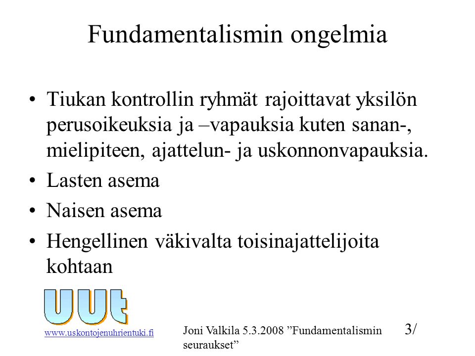3/ Joni Valkila Fundamentalismin seuraukset Fundamentalismin ongelmia Tiukan kontrollin ryhmät rajoittavat yksilön perusoikeuksia ja –vapauksia kuten sanan-, mielipiteen, ajattelun- ja uskonnonvapauksia.