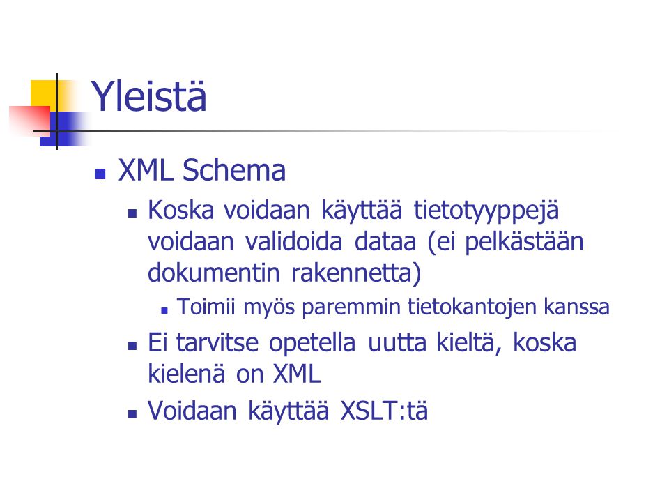 Yleistä XML Schema Koska voidaan käyttää tietotyyppejä voidaan validoida dataa (ei pelkästään dokumentin rakennetta) Toimii myös paremmin tietokantojen kanssa Ei tarvitse opetella uutta kieltä, koska kielenä on XML Voidaan käyttää XSLT:tä