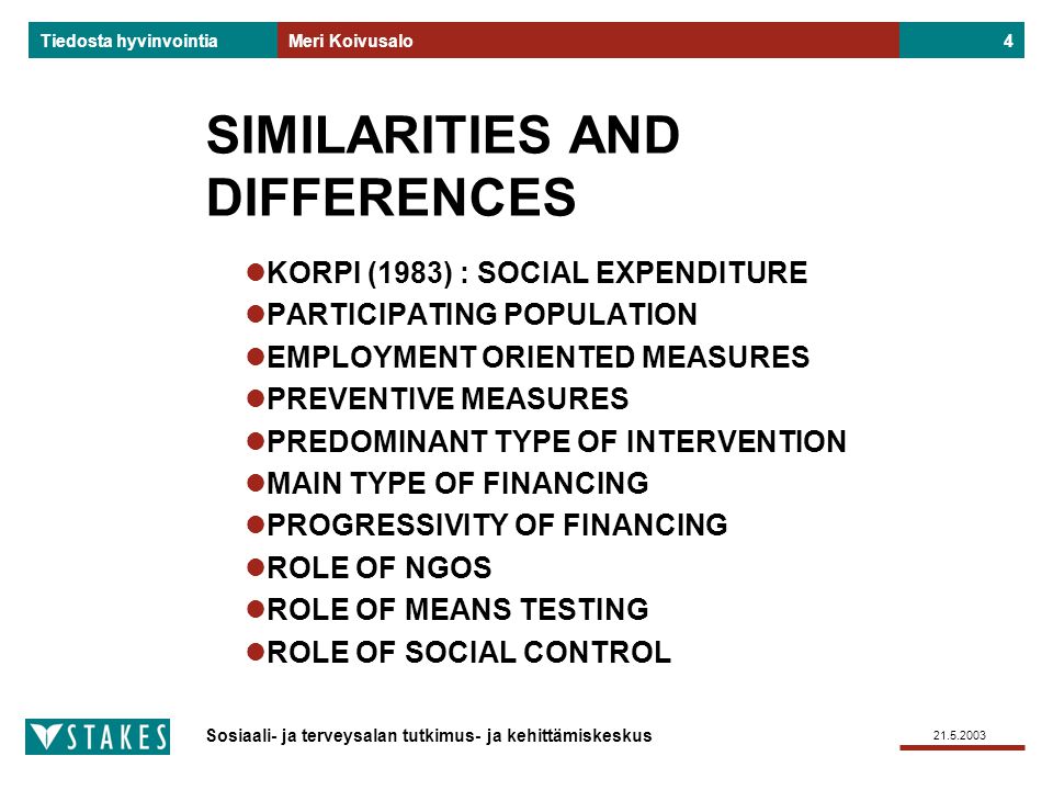 Sosiaali- ja terveysalan tutkimus- ja kehittämiskeskus Tiedosta hyvinvointia Meri Koivusalo4 SIMILARITIES AND DIFFERENCES KORPI (1983) : SOCIAL EXPENDITURE PARTICIPATING POPULATION EMPLOYMENT ORIENTED MEASURES PREVENTIVE MEASURES PREDOMINANT TYPE OF INTERVENTION MAIN TYPE OF FINANCING PROGRESSIVITY OF FINANCING ROLE OF NGOS ROLE OF MEANS TESTING ROLE OF SOCIAL CONTROL