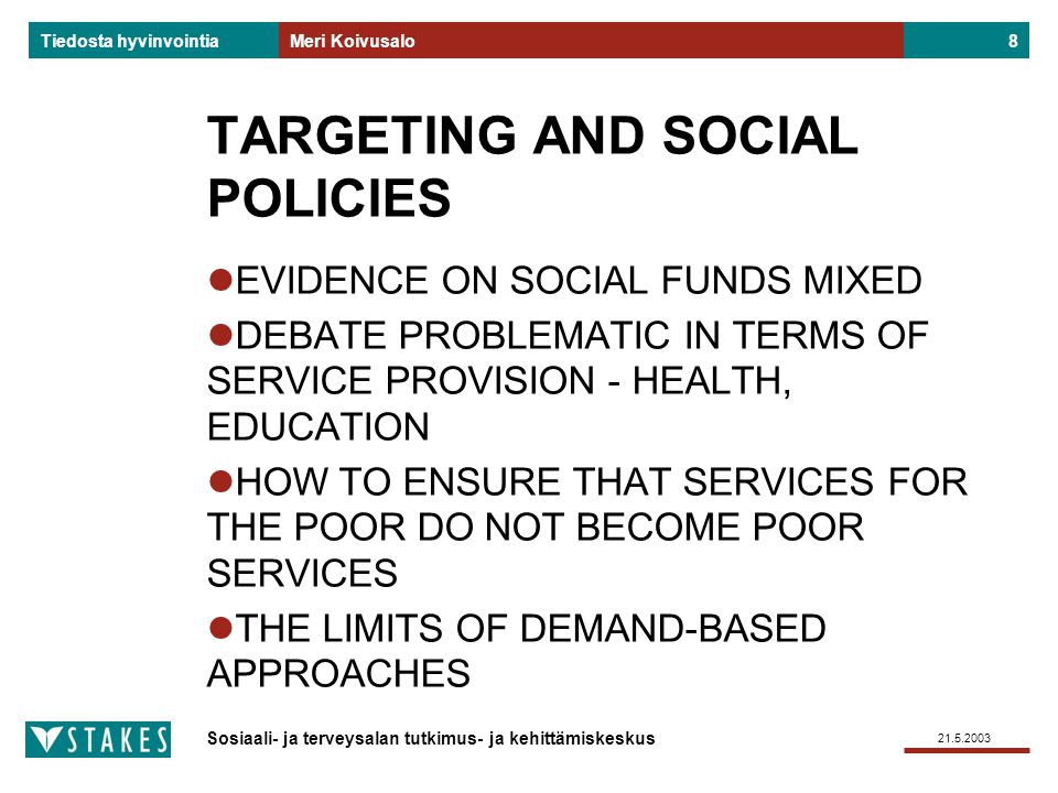 Sosiaali- ja terveysalan tutkimus- ja kehittämiskeskus Tiedosta hyvinvointia Meri Koivusalo8 TARGETING AND SOCIAL POLICIES EVIDENCE ON SOCIAL FUNDS MIXED DEBATE PROBLEMATIC IN TERMS OF SERVICE PROVISION - HEALTH, EDUCATION HOW TO ENSURE THAT SERVICES FOR THE POOR DO NOT BECOME POOR SERVICES THE LIMITS OF DEMAND-BASED APPROACHES