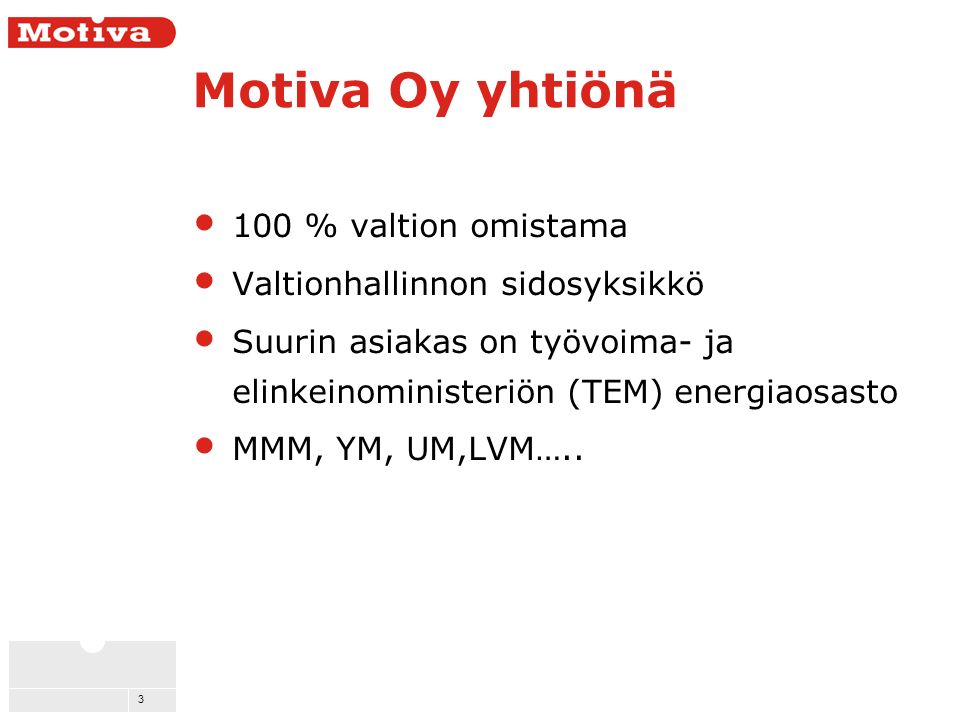 3 Motiva Oy yhtiönä 100 % valtion omistama Valtionhallinnon sidosyksikkö Suurin asiakas on työvoima- ja elinkeinoministeriön (TEM) energiaosasto MMM, YM, UM,LVM…..