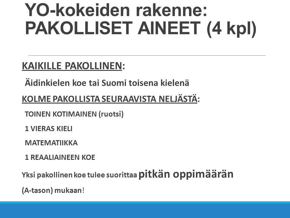 YO-kokeiden rakenne: PAKOLLISET AINEET (4 kpl) KAIKILLE PAKOLLINEN: Äidinkielen koe tai Suomi toisena kielenä KOLME PAKOLLISTA SEURAAVISTA NELJÄSTÄ: TOINEN KOTIMAINEN (ruotsi) 1 VIERAS KIELI MATEMATIIKKA 1 REAALIAINEEN KOE Yksi pakollinen koe tulee suorittaa pitkän oppimäärän (A-tason) mukaan!
