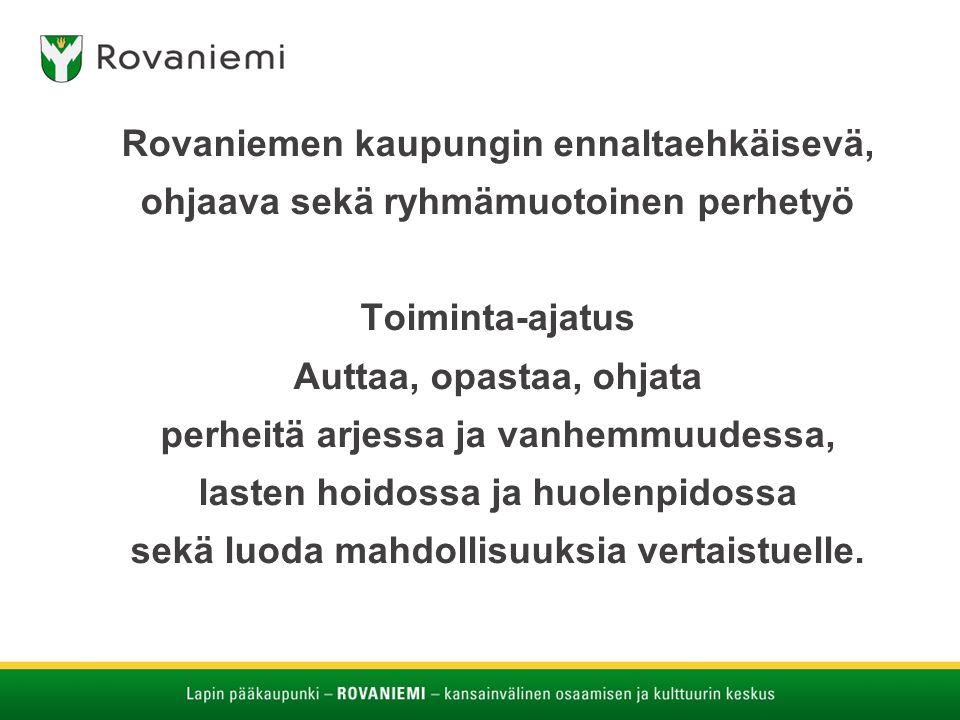 Rovaniemen kaupungin ennaltaehkäisevä, ohjaava sekä ryhmämuotoinen perhetyö Toiminta-ajatus Auttaa, opastaa, ohjata perheitä arjessa ja vanhemmuudessa, lasten hoidossa ja huolenpidossa sekä luoda mahdollisuuksia vertaistuelle.