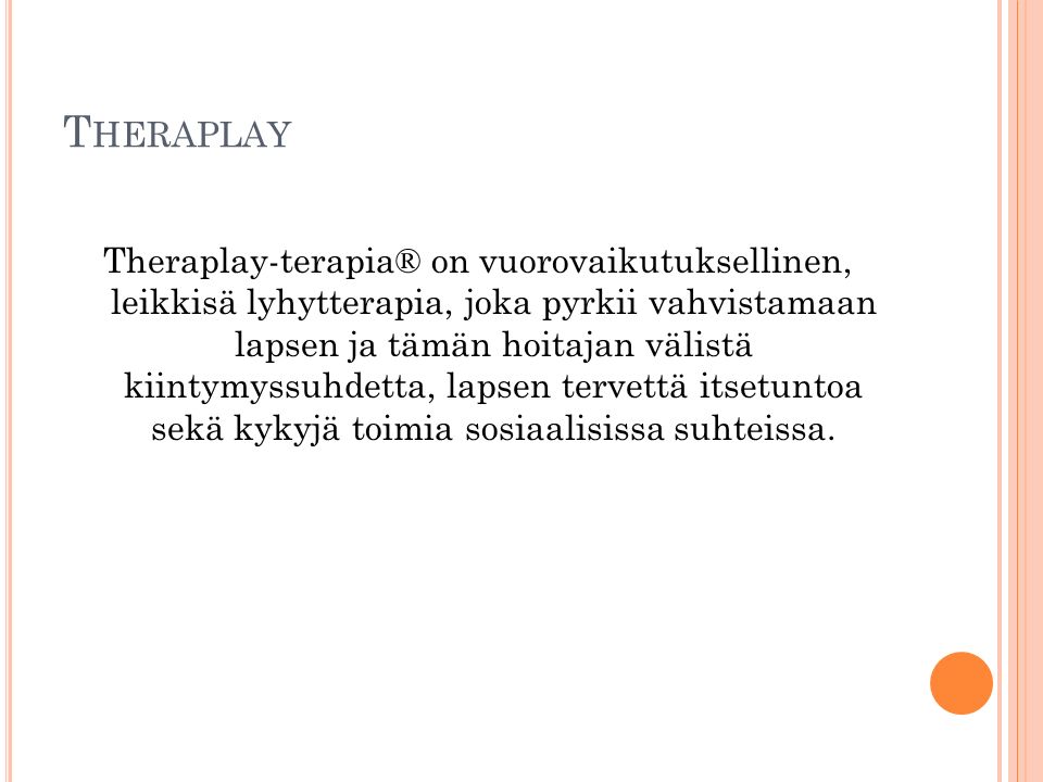 T HERAPLAY Theraplay-terapia® on vuorovaikutuksellinen, leikkisä lyhytterapia, joka pyrkii vahvistamaan lapsen ja tämän hoitajan välistä kiintymyssuhdetta, lapsen tervettä itsetuntoa sekä kykyjä toimia sosiaalisissa suhteissa.