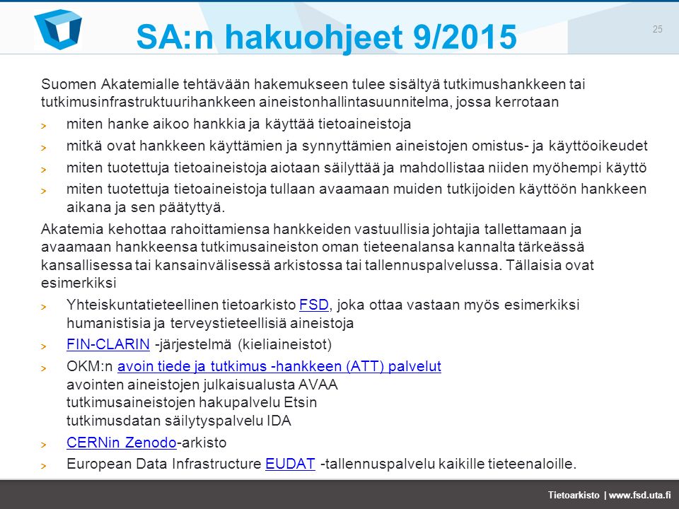SA:n hakuohjeet 9/2015 Suomen Akatemialle tehtävään hakemukseen tulee sisältyä tutkimushankkeen tai tutkimusinfrastruktuurihankkeen aineistonhallintasuunnitelma, jossa kerrotaan miten hanke aikoo hankkia ja käyttää tietoaineistoja mitkä ovat hankkeen käyttämien ja synnyttämien aineistojen omistus- ja käyttöoikeudet miten tuotettuja tietoaineistoja aiotaan säilyttää ja mahdollistaa niiden myöhempi käyttö miten tuotettuja tietoaineistoja tullaan avaamaan muiden tutkijoiden käyttöön hankkeen aikana ja sen päätyttyä.