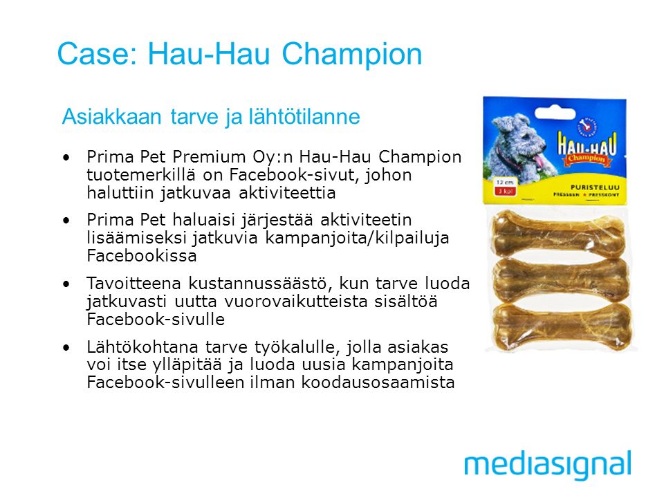 Case: Hau-Hau Champion Asiakkaan tarve ja lähtötilanne Prima Pet Premium Oy:n Hau-Hau Champion tuotemerkillä on Facebook-sivut, johon haluttiin jatkuvaa aktiviteettia Prima Pet haluaisi järjestää aktiviteetin lisäämiseksi jatkuvia kampanjoita/kilpailuja Facebookissa Tavoitteena kustannussäästö, kun tarve luoda jatkuvasti uutta vuorovaikutteista sisältöä Facebook-sivulle Lähtökohtana tarve työkalulle, jolla asiakas voi itse ylläpitää ja luoda uusia kampanjoita Facebook-sivulleen ilman koodausosaamista