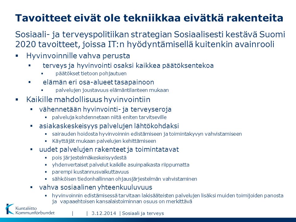 ||| Tavoitteet eivät ole tekniikkaa eivätkä rakenteita Sosiaali- ja terveyspolitiikan strategian Sosiaalisesti kestävä Suomi 2020 tavoitteet, joissa IT:n hyödyntämisellä kuitenkin avainrooli  Hyvinvoinnille vahva perusta  terveys ja hyvinvointi osaksi kaikkea päätöksentekoa  päätökset tietoon pohjautuen  elämän eri osa-alueet tasapainoon  palvelujen joustavuus elämäntilanteen mukaan  Kaikille mahdollisuus hyvinvointiin  vähennetään hyvinvointi- ja terveyseroja  palveluja kohdennetaan niitä eniten tarvitseville  asiakaskeskeisyys palvelujen lähtökohdaksi  sairauden hoidosta hyvinvoinnin edistämiseen ja toimintakyvyn vahvistamiseen  Käyttäjät mukaan palvelujen kehittämiseen  uudet palvelujen rakenteet ja toimintatavat  pois järjestelmäkeskeisyydestä  yhdenvertaiset palvelut kaikille asuinpaikasta riippumatta  parempi kustannusvaikuttavuus  sähköisen tiedonhallinnan ohjausjärjestelmän vahvistaminen  vahva sosiaalinen yhteenkuuluvuus  hyvinvoinnin edistämisessä tarvitaan lakisääteisten palvelujen lisäksi muiden toimijoiden panosta ja vapaaehtoisen kansalaistoiminnan osuus on merkittävä Sosiaali ja terveys