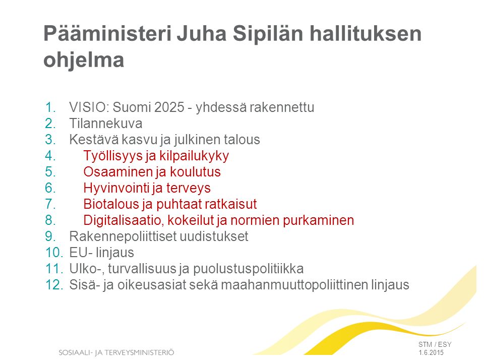 Pääministeri Juha Sipilän hallituksen ohjelma 1.VISIO: Suomi yhdessä rakennettu 2.Tilannekuva 3.Kestävä kasvu ja julkinen talous 4.Työllisyys ja kilpailukyky 5.Osaaminen ja koulutus 6.Hyvinvointi ja terveys 7.Biotalous ja puhtaat ratkaisut 8.Digitalisaatio, kokeilut ja normien purkaminen 9.Rakennepoliittiset uudistukset 10.EU- linjaus 11.Ulko-, turvallisuus ja puolustuspolitiikka 12.Sisä- ja oikeusasiat sekä maahanmuuttopoliittinen linjaus STM / ESY