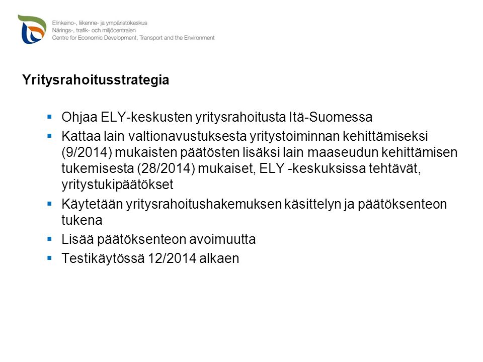 Yritysrahoitusstrategia  Ohjaa ELY-keskusten yritysrahoitusta Itä-Suomessa  Kattaa lain valtionavustuksesta yritystoiminnan kehittämiseksi (9/2014) mukaisten päätösten lisäksi lain maaseudun kehittämisen tukemisesta (28/2014) mukaiset, ELY -keskuksissa tehtävät, yritystukipäätökset  Käytetään yritysrahoitushakemuksen käsittelyn ja päätöksenteon tukena  Lisää päätöksenteon avoimuutta  Testikäytössä 12/2014 alkaen