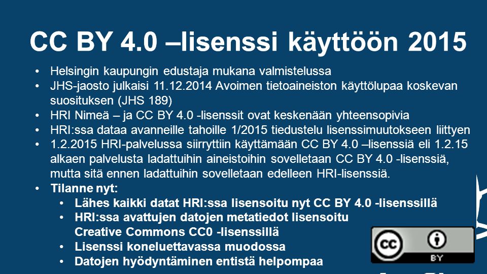 CC BY 4.0 –lisenssi Helsingin kaupungin edustaja mukana valmistelussa CC BY 4.0 –lisenssi käyttöön 2015 Helsingin kaupungin edustaja mukana valmistelussa JHS-jaosto julkaisi Avoimen tietoaineiston käyttölupaa koskevan suosituksen (JHS 189) HRI Nimeä – ja CC BY 4.0 -lisenssit ovat keskenään yhteensopivia HRI:ssa dataa avanneille tahoille 1/2015 tiedustelu lisenssimuutokseen liittyen HRI-palvelussa siirryttiin käyttämään CC BY 4.0 –lisenssiä eli alkaen palvelusta ladattuihin aineistoihin sovelletaan CC BY 4.0 -lisenssiä, mutta sitä ennen ladattuihin sovelletaan edelleen HRI-lisenssiä.
